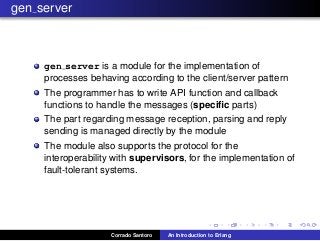 gen server
gen server is a module for the implementation of
processes behaving according to the client/server pattern
The programmer has to write API function and callback
functions to handle the messages (speciﬁc parts)
The part regarding message reception, parsing and reply
sending is managed directly by the module
The module also supports the protocol for the
interoperability with supervisors, for the implementation of
fault-tolerant systems.
Corrado Santoro An Introduction to Erlang
 