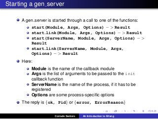 Starting a gen server
A gen server is started through a call to one of the functions:
start(Module, Args, Options) − > Result
start link(Module, Args, Options) − > Result
start(ServerName, Module, Args, Options) − >
Result
start link(ServerName, Module, Args,
Options) − > Result
Here:
Module is the name of the callback module
Args is the list of arguments to be passed to the init
callback function
ServerName is the name of the process, if it has to be
registered
Options are some process-speciﬁc options
The reply is {ok, Pid} or {error, ErrorReason}
Corrado Santoro An Introduction to Erlang
 