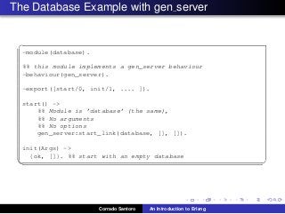 The Database Example with gen server
✞
-module(database).
%% this module implements a gen_server behaviour
-behaviour(gen_server).
-export([start/0, init/1, .... ]).
start() ->
%% Module is ’database’ (the same),
%% No arguments
%% No options
gen_server:start_link(database, [], []).
init(Args) ->
{ok, []}. %% start with an empty database
✡✝ ✆
Corrado Santoro An Introduction to Erlang
 