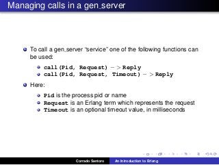 Managing calls in a gen server
To call a gen server “service” one of the following functions can
be used:
call(Pid, Request) − > Reply
call(Pid, Request, Timeout) − > Reply
Here:
Pid is the process pid or name
Request is an Erlang term which represents the request
Timeout is an optional timeout value, in milliseconds
Corrado Santoro An Introduction to Erlang
 