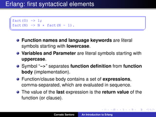 Erlang: ﬁrst syntactical elements
✞
fact(0) -> 1;
fact(N) -> N * fact(N - 1).
✡✝ ✆
Function names and language keywords are literal
symbols starting with lowercase.
Variables and Parameter are literal symbols starting with
uppercase.
Symbol “->” separates function deﬁnition from function
body (implementation).
Function/clause body contains a set of expressions,
comma-separated, which are evaluated in sequence.
The value of the last expression is the return value of the
function (or clause).
Corrado Santoro An Introduction to Erlang
 