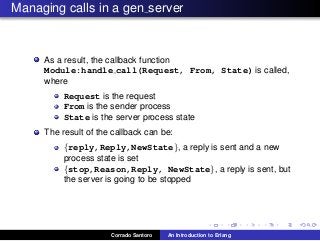 Managing calls in a gen server
As a result, the callback function
Module:handle call(Request, From, State) is called,
where
Request is the request
From is the sender process
State is the server process state
The result of the callback can be:
{reply,Reply,NewState}, a reply is sent and a new
process state is set
{stop,Reason,Reply, NewState}, a reply is sent, but
the server is going to be stopped
Corrado Santoro An Introduction to Erlang
 