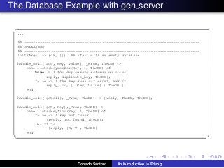 The Database Example with gen server
✞
...
%% -------------------------------------------------------------------------------
%% CALLBACKS
%% -------------------------------------------------------------------------------
init(Args) -> {ok, []}. %% start with an empty database
handle_call({add, Key, Value}, _From, TheDB) ->
case lists:keymember(Key, 1, TheDB) of
true -> % the key exists returns an error
{reply, duplicate_key, TheDB};
false -> % the key does not exist, add it
{reply, ok, [ {Key, Value} | TheDB ]}
end;
handle_call({getall}, _From, TheDB) -> {reply, TheDB, TheDB};
handle_call({get, Key},_From, TheDB) ->
case lists:keyfind(Key, 1, TheDB) of
false -> % key not found
{reply, not_found, TheDB};
{K, V} ->
{reply, {K, V}, TheDB}
end.
✡✝ ✆
Corrado Santoro An Introduction to Erlang
 