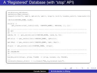 A “Registered” Database (with “stop” API)
✞
-module(reg_database).
-behaviour(gen_server).
-export([start/0, add/2, getall/0, get/1, stop/0, init/1, handle_call/3, terminate/2]).
-define(SERVER_NAME, mydb).
start() ->
gen_server:start_link({local, ?SERVER_NAME}, ?MODULE, [], []).
%% -------------------------------------------------------------------------------
%% API
%% -------------------------------------------------------------------------------
add(K, V) -> gen_server:call(?SERVER_NAME, {add, K, V}).
getall() -> gen_server:call(?SERVER_NAME, {getall}).
get(Key) -> gen_server:call(?SERVER_NAME, {get, Key}).
stop() -> gen_server:call(?SERVER_NAME, {stop}).
%% -------------------------------------------------------------------------------
%% CALLBACKS
%% -------------------------------------------------------------------------------
...
handle_call({stop}, _From, TheDB) -> {stop, normal, ok, TheDB};
...
terminate(Reason,State) -> io:format("DB is terminatingn").
✡✝ ✆
Corrado Santoro An Introduction to Erlang
 