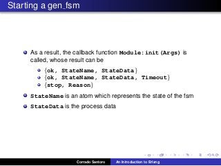 Starting a gen fsm
As a result, the callback function Module:init(Args) is
called, whose result can be
{ok, StateName, StateData}
{ok, StateName, StateData, Timeout}
{stop, Reason}
StateName is an atom which represents the state of the fsm
StateData is the process data
Corrado Santoro An Introduction to Erlang
 