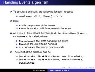Handling Events a gen fsm
To generate an event, the following function is used:
send event(Pid, Event) − > ok
Here:
Pid is the process pid or name
Event is an atom which represents the event
As a result, the callback function Module:StateName(Event,
StateData) is called, where
StateName is the state handling the event
Event is the event to be handled
StateData is the server process state
The result of the callback can be:
{next state, NextStateName, NextStateData}
{next state, NextStateName, NextStateData,
TimeoutVal}
Corrado Santoro An Introduction to Erlang
 