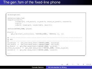 The gen fsm of the ﬁxed-line phone
✞
-module(phone).
-behaviour(gen_fsm).
-export([start/0,
incoming/0, off_hook/0, on_hook/0, other_on_hook/0, connect/0,
init/1,
idle/2, ringing/2, connected/2, dial/2]).
-define(SERVER_NAME, phone).
start() ->
gen_fsm:start_link({local, ?SERVER_NAME}, ?MODULE, [], []).
%% -------------------------------------------------------------------------------
%% API
%% -------------------------------------------------------------------------------
incoming() -> gen_fsm:send_event(?SERVER_NAME, incoming).
off_hook() -> gen_fsm:send_event(?SERVER_NAME, off_hook).
on_hook() -> gen_fsm:send_event(?SERVER_NAME, on_hook).
other_on_hook() -> gen_fsm:send_event(?SERVER_NAME, other_on_hook).
connect() -> gen_fsm:send_event(?SERVER_NAME, connect).
...
✡✝ ✆
Corrado Santoro An Introduction to Erlang
 