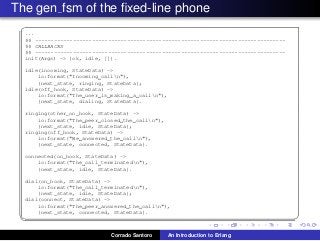 The gen fsm of the ﬁxed-line phone
✞
...
%% -------------------------------------------------------------------------------
%% CALLBACKS
%% -------------------------------------------------------------------------------
init(Args) -> {ok, idle, []}.
idle(incoming, StateData) ->
io:format("Incoming calln"),
{next_state, ringing, StateData};
idle(off_hook, StateData) ->
io:format("The user is making a calln"),
{next_state, dialing, StateData}.
ringing(other_on_hook, StateData) ->
io:format("The peer closed the calln"),
{next_state, idle, StateData};
ringing(off_hook, StateData) ->
io:format("We answered the calln"),
{next_state, connected, StateData}.
connected(on_hook, StateData) ->
io:format("The call terminatedn"),
{next_state, idle, StateData}.
dial(on_hook, StateData) ->
io:format("The call terminatedn"),
{next_state, idle, StateData};
dial(connect, StateData) ->
io:format("The peer answered the calln"),
{next_state, connected, StateData}.
✡✝ ✆
Corrado Santoro An Introduction to Erlang
 