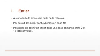 i. Entier
▪ Aucune taille le limite sauf celle de la mémoire.
▪ Par défaut, les entier sont exprimes en base 10.
▪ Possibilité de définir un entier dans une base comprise entre 2 et
16 (Base#value).
 