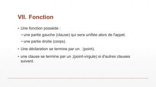 VII. Fonction
▪ Une fonction possède :
▪ une partie gauche (clause) qui sera unifiée alors de l'appel.
▪ une partie droite (corps).
▪ Une déclaration se termine par un . (point).
▪ une clause se termine par un ;(point-virgule) si d'autres clauses
suivent.
 