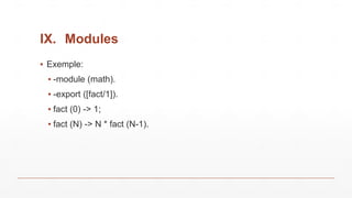 IX. Modules
▪ Exemple:
▪ -module (math).
▪ -export ([fact/1]).
▪ fact (0) -> 1;
▪ fact (N) -> N * fact (N-1).
 