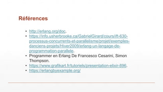 Références
• http://erlang.org/doc.
• https://info.usherbrooke.ca/GabrielGirard/cours/ift-630-
processus-concurrents-et-parallelisme/projet/exemples-
danciens-projets/Hiver2009/erlang-un-langage-de-
programmation-parallele.
• Programmer en Erlang De Francesco Cesarini, Simon
Thompson.
• https://www.grafikart.fr/tutoriels/presentation-elixir-896.
• https://erlangbyexample.org/
 