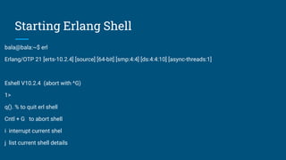 Starting Erlang Shell
bala@bala:~$ erl
Erlang/OTP 21 [erts-10.2.4] [source] [64-bit] [smp:4:4] [ds:4:4:10] [async-threads:1]
Eshell V10.2.4 (abort with ^G)
1>
q(). % to quit erl shell
Cntl + G to abort shell
i interrupt current shel
j list current shell details
 