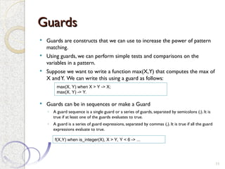 Guards
Guards
 Guards are constructs that we can use to increase the power of pattern
matching.
 Using guards, we can perform simple tests and comparisons on the
variables in a pattern.
 Suppose we want to write a function max(X,Y) that computes the max of
X andY. We can write this using a guard as follows:
 Guards can be in sequences or make a Guard
◦ A guard sequence is a single guard or a series of guards, separated by semicolons (;). It is
true if at least one of the guards evaluates to true.
◦ A guard is a series of guard expressions, separated by commas (,). It is true if all the guard
expressions evaluate to true.
11
max(X, Y) when X > Y -> X;
max(X, Y) -> Y.
f(X,Y) when is_integer(X), X > Y, Y < 6 -> ...
 