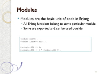 Modules
Modules
 Modules are the basic unit of code in Erlang
◦ All Erlang functions belong to some particular module
◦ Some are exported and can be used outside
13
-module(math1).
-export([factorial/1]).
factorial(0) -> 1;
factorial(N) -> N * factorial(N-1).
 