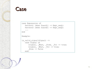 Case
Case
15
case Expression of
Pattern1 [when Guard1] -> Expr_seq1;
Pattern2 [when Guard2] -> Expr_seq2;
...
end
Example:
is_valid_signal(Signal) ->
case Signal of
{signal, _What, _From, _To} -> true;
{signal, _What, _To} -> true;
_Else -> false
end.
 
