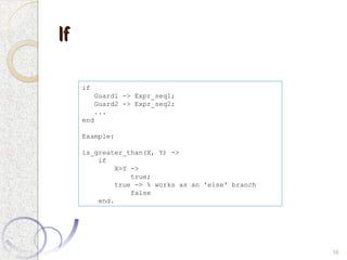 If
If
16
if
Guard1 -> Expr_seq1;
Guard2 -> Expr_seq2;
...
end
Example:
is_greater_than(X, Y) ->
if
X>Y ->
true;
true -> % works as an 'else' branch
false
end.
 