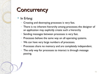 Concurrency
Concurrency
 In Erlang:
◦ Creating and destroying processes is very fast.
◦ There is no inherent hierarchy among processes; the designer of
an application may explicitly create such a hierarchy
◦ Sending messages between processes is very fast.
◦ Processes behave the same way on all operating systems.
◦ We can have very large numbers of processes.
◦ Processes share no memory and are completely independent.
◦ The only way for processes to interact is through message
passing.
18
 