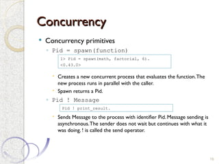 Concurrency
Concurrency
 Concurrency primitives
◦ Pid = spawn(function)
 Creates a new concurrent process that evaluates the function.The
new process runs in parallel with the caller.
 Spawn returns a Pid.
◦ Pid ! Message
 Sends Message to the process with identifier Pid. Message sending is
asynchronous.The sender does not wait but continues with what it
was doing. ! is called the send operator.
19
1> Pid = spawn(math, factorial, 6).
<0.43.0>
Pid ! print_result.
 