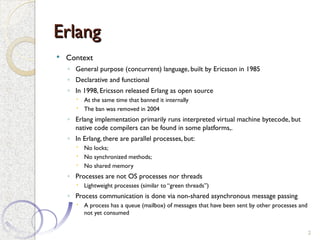 Erlang
Erlang
 Context
◦ General purpose (concurrent) language, built by Ericsson in 1985
◦ Declarative and functional
◦ In 1998, Ericsson released Erlang as open source
 At the same time that banned it internally
 The ban was removed in 2004
◦ Erlang implementation primarily runs interpreted virtual machine bytecode, but
native code compilers can be found in some platforms,.
◦ In Erlang, there are parallel processes, but:
 No locks;
 No synchronized methods;
 No shared memory
◦ Processes are not OS processes nor threads
 Lightweight processes (similar to “green threads”)
◦ Process communication is done via non-shared asynchronous message passing
 A process has a queue (mailbox) of messages that have been sent by other processes and
not yet consumed
2
 