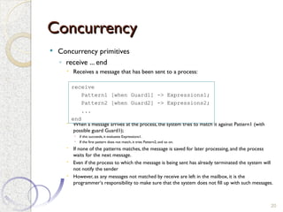 Concurrency
Concurrency
 Concurrency primitives
◦ receive ... end
 Receives a message that has been sent to a process:
 When a message arrives at the process, the system tries to match it against Pattern1 (with
possible guard Guard1);
 if this succeeds, it evaluates Expressions1.
 If the first pattern does not match, it tries Pattern2, and so on.
 If none of the patterns matches, the message is saved for later processing, and the process
waits for the next message.
 Even if the process to which the message is being sent has already terminated the system will
not notify the sender
 However, as any messages not matched by receive are left in the mailbox, it is the
programmer‘s responsibility to make sure that the system does not fill up with such messages.
20
receive
Pattern1 [when Guard1] -> Expressions1;
Pattern2 [when Guard2] -> Expressions2;
...
end
 