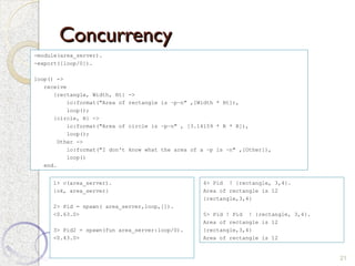 Concurrency
Concurrency
21
-module(area_server).
-export([loop/0]).
loop() ->
receive
{rectangle, Width, Ht} ->
io:format("Area of rectangle is ~p~n" ,[Width * Ht]),
loop();
{circle, R} ->
io:format("Area of circle is ~p~n" , [3.14159 * R * R]),
loop();
Other ->
io:format("I don't know what the area of a ~p is ~n" ,[Other]),
loop()
end.
1> c(area_server).
{ok, area_server}
2> Pid = spawn( area_server,loop,[]).
<0.63.0>
3> Pid2 = spawn(fun area_server:loop/0).
<0.43.0>
4> Pid ! {rectangle, 3,4}.
Area of rectangle is 12
{rectangle,3,4}
5> Pid ! Pid ! {rectangle, 3,4}.
Area of rectangle is 12
{rectangle,3,4}
Area of rectangle is 12
 