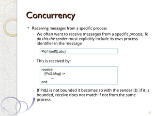 Concurrency
Concurrency
 Receiving messages from a specific process
◦ We often want to receive messages from a specific process. To
do this the sender must explicitly include its own process
identifier in the message
◦ This is received by:
◦ If Pid2 is not bounded it becomes so with the sender ID. If it is
bounded, receive does not match if not from the same
process
23
Pid ! {self(),abc}
receive
{Pid2,Msg} ->
...
end
 