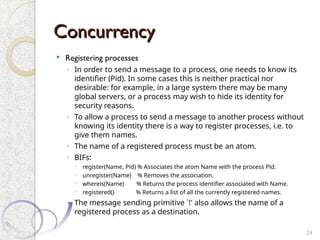 Concurrency
Concurrency
 Registering processes
◦ In order to send a message to a process, one needs to know its
identifier (Pid). In some cases this is neither practical nor
desirable: for example, in a large system there may be many
global servers, or a process may wish to hide its identity for
security reasons.
◦ To allow a process to send a message to another process without
knowing its identity there is a way to register processes, i.e. to
give them names.
◦ The name of a registered process must be an atom.
◦ BIFs:
 register(Name, Pid) % Associates the atom Name with the process Pid.
 unregister(Name) % Removes the association.
 whereis(Name) % Returns the process identifier associated with Name.
 registered() % Returns a list of all the currently registered names.
◦ The message sending primitive `!' also allows the name of a
registered process as a destination.
24
 