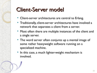 Client-Server model
Client-Server model
 Client-server architectures are central to Erlang.
 Traditionally, client-server architectures have involved a
network that separates a client from a server.
 Most often there are multiple instances of the client and
a single server.
 The word server often conjures up a mental image of
some rather heavyweight software running on a
specialized machine.
 In this case, a much lighter-weight mechanism is
involved.
25
 