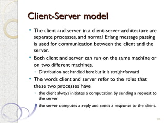 Client-Server model
Client-Server model
 The client and server in a client-server architecture are
separate processes, and normal Erlang message passing
is used for communication between the client and the
server.
 Both client and server can run on the same machine or
on two different machines.
◦ Distribution not handled here but it is straightforward
 The words client and server refer to the roles that
these two processes have
◦ the client always initiates a computation by sending a request to
the server
◦ the server computes a reply and sends a response to the client.
26
 
