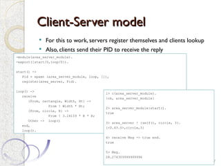 Client-Server model
Client-Server model
 For this to work, servers register themselves and clients lookup
 Also, clients send their PID to receive the reply
27
-module(area_server_module).
-export([start/0,loop/0]).
start() ->
Pid = spawn (area_server_module, loop, []),
register(area_server, Pid).
loop() ->
receive
{From, rectangle, Width, Ht} ->
From ! Width * Ht;
{From, circle, R} ->
From ! 3.14159 * R * R;
Other -> loop()
end,
loop().
1> c(area_server_module).
{ok, area_server_module}
2> area_server_module:start().
true
3> area_server ! {self(), circle, 3}.
{<0.43.0>,circle,3}
4> receive Msg -> true end.
true
5> Msg.
28.274309999999996
 