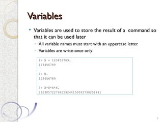 Variables
Variables
 Variables are used to store the result of a command so
that it can be used later
◦ All variable names must start with an uppercase letter.
◦ Variables are write-once only
3
1> X = 123456789.
123456789
2> X.
123456789
3> X*X*X*X.
232305722798259244150093798251441
 