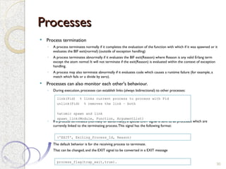 Processes
Processes
 Process termination
◦ A process terminates normally if it completes the evaluation of the function with which if it was spawned or it
evaluates the BIF exit(normal) (outside of exception handling)
◦ A process terminates abnormally if it evaluates the BIF exit(Reason) where Reason is any valid Erlang term
except the atom normal. It will not terminate if the exit(Reason) is evaluated within the context of exception
handling.
◦ A process may also terminate abnormally if it evaluates code which causes a runtime failure (for example, a
match which fails or a divide by zero).
 Processes can also monitor each other's behaviour.
◦ During execution, processes can establish links (always bidirectional) to other processes:
◦ If a process terminates (normally or abnormally), a special EXIT signal is sent to all processes which are
currently linked to the terminating process.This signal has the following format:
◦ The default behavior is for the receiving process to terminate.
◦ That can be changed, and the EXIT signal to be converted in a EXIT message
30
{'EXIT', Exiting_Process_Id, Reason}
link(Pid) % links current process to process with Pid
unlink(Pid) % removes the link – both
%atomic spawn and link
spawn_link(Module, Function, ArgumentList)
process_flag(trap_exit,true).
 