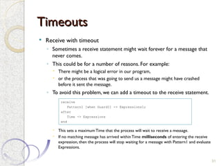 Timeouts
Timeouts
 Receive with timeout
◦ Sometimes a receive statement might wait forever for a message that
never comes.
◦ This could be for a number of reasons. For example:
 There might be a logical error in our program,
 or the process that was going to send us a message might have crashed
before it sent the message.
◦ To avoid this problem, we can add a timeout to the receive statement.
 This sets a maximumTime that the process will wait to receive a message.
 If no matching message has arrived within Time milliseconds of entering the receive
expression, then the process will stop waiting for a message with Pattern1 and evaluate
Expressions.
31
receive
Pattern1 [when Guard1] -> Expressions1;
after
Time -> Expressions
end
 