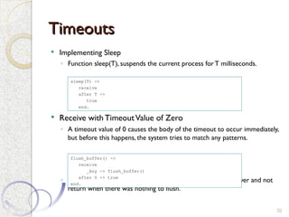 Timeouts
Timeouts
 Implementing Sleep
◦ Function sleep(T), suspends the current process forT milliseconds.
 Receive with TimeoutValue of Zero
◦ A timeout value of 0 causes the body of the timeout to occur immediately,
but before this happens, the system tries to match any patterns.
◦ Without the timeout clause, flush_buffer would suspend forever and not
return when there was nothing to flush.
32
sleep(T) ->
receive
after T ->
true
end.
flush_buffer() ->
receive
_Any -> flush_buffer()
after 0 -> true
end.
 