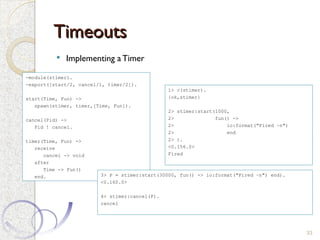 Timeouts
Timeouts
 Implementing a Timer
33
-module(stimer).
-export([start/2, cancel/1, timer/2]).
start(Time, Fun) ->
spawn(stimer, timer,[Time, Fun]).
cancel(Pid) ->
Pid ! cancel.
timer(Time, Fun) ->
receive
cancel -> void
after
Time -> Fun()
end.
1> c(stimer).
{ok,stimer}
2> stimer:start(1000,
2> fun() ->
2> io:format("Fired ~n")
2> end
2> ).
<0.156.0>
Fired
3> P = stimer:start(30000, fun() -> io:format("Fired ~n") end).
<0.160.0>
4> stimer:cancel(P).
cancel
 