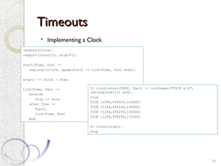 Timeouts
Timeouts
 Implementing a Clock
34
-module(clock).
-export([start/2, stop/0]).
start(Time, Fun) ->
register(clock, spawn(fun() -> tick(Time, Fun) end)).
stop() -> clock ! stop.
tick(Time, Fun) ->
receive
stop -> void
after Time ->
Fun(),
tick(Time, Fun)
end.
3> clock:start(5000, fun() -> io:format("TICK p~n",
[erlang:now()]) end).
true
TICK {1204,494229,124000}
TICK {1204,494234,140000}
TICK {1204,494239,156000}
TICK {1204,494244,171000}
4> clock:stop().
stop
 