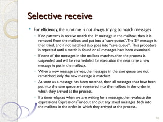 Selective receive
Selective receive
 For efficiency, the run-time is not always trying to match messages
◦ If no patterns in receive match the 1st
message in the mailbox, then it is
removed from the mailbox and put into a “save queue.”.The 2nd
message is
then tried, and if not matched also goes into “save queue”. This procedure
is repeated until a match is found or all messages have been examined.
◦ If none of the messages in the mailbox matches, then the process is
suspended and will be rescheduled for execution the next time a new
message is put in the mailbox.
◦ When a new message arrives, the messages in the save queue are not
rematched; only the new message is matched.
◦ As soon as a message has been matched, then all messages that have been
put into the save queue are reentered into the mailbox in the order in
which they arrived at the process.
◦ If a timer elapses when we are waiting for a message, then evaluate the
expressions ExpressionsTimeout and put any saved messages back into
the mailbox in the order in which they arrived at the process.
35
 