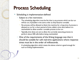 Process Scheduling
Process Scheduling
 Scheduling is implementation-defined
◦ Subject to a few restrictions
 The scheduling algorithm must be fair, that is, any process which can be run
will be run, if possible in the same order as they became runnable.
 No process will be allowed to block the machine for a long time.A process is
allowed to run for a short period of time, called a time slice, before it is
rescheduled to allow another runnable process to be run.
 Typically, time slices are set to allow the currently executing process to
perform about 500 calls before being rescheduled.
◦ One of the requirements of the Erlang language was that it
should be suitable for soft real-time applications where response
times must be in the order of milliseconds.
 A scheduling algorithm which meets the above criteria is good enough for
such an Erlang implementation.
36
 