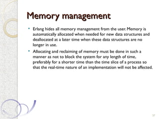 Memory management
Memory management
 Erlang hides all memory management from the user. Memory is
automatically allocated when needed for new data structures and
deallocated at a later time when these data structures are no
longer in use.
 Allocating and reclaiming of memory must be done in such a
manner as not to block the system for any length of time,
preferably for a shorter time than the time slice of a process so
that the real-time nature of an implementation will not be affected.
37
 