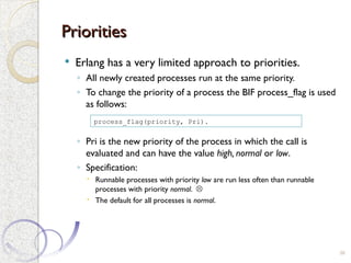 Priorities
Priorities
 Erlang has a very limited approach to priorities.
◦ All newly created processes run at the same priority.
◦ To change the priority of a process the BIF process_flag is used
as follows:
◦ Pri is the new priority of the process in which the call is
evaluated and can have the value high, normal or low.
◦ Specification:
 Runnable processes with priority low are run less often than runnable
processes with priority normal. 
 The default for all processes is normal.
38
process_flag(priority, Pri).
 