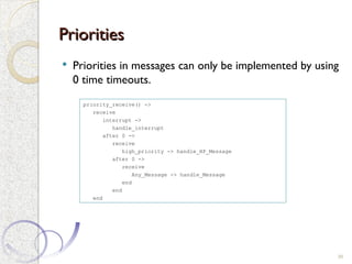 Priorities
Priorities
 Priorities in messages can only be implemented by using
0 time timeouts.
39
priority_receive() ->
receive
interrupt ->
handle_interrupt
after 0 ->
receive
high_priority -> handle_HP_Message
after 0 ->
receive
Any_Message -> handle_Message
end
end
end
 