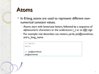 Atoms
Atoms
 In Erlang, atoms are used to represent different non-
numerical constant values.
◦ Atoms start with lowercase letters, followed by a sequence of
alphanumeric characters or the underscore (_) or at (@) sign
◦ For example: red, december, cat, meters, yards, joe@somehost,
and a_long_name.
4
1> hello.
hello
2> joe@somehost.
joe@somehost
 