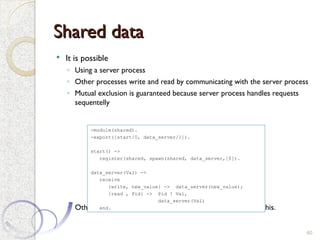 Shared data
Shared data
 It is possible
◦ Using a server process
◦ Other processes write and read by communicating with the server process
◦ Mutual exclusion is guaranteed because server process handles requests
sequentelly
◦ Other mechanisms (e.g. semaphiores) can be built on top of this.
40
-module(shared).
-export([start/0, data_server/1]).
start() ->
register(shared, spawn(shared, data_server,[0]).
data_server(Val) ->
receive
{write, new_value} -> data_server(new_value);
{read , Pid} -> Pid ! Val,
data_server(Val)
end.
 