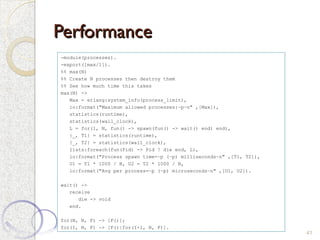 Performance
Performance
41
-module(processes).
-export([max/1]).
%% max(N)
%% Create N processes then destroy them
%% See how much time this takes
max(N) ->
Max = erlang:system_info(process_limit),
io:format("Maximum allowed processes:~p~n" ,[Max]),
statistics(runtime),
statistics(wall_clock),
L = for(1, N, fun() -> spawn(fun() -> wait() end) end),
{_, T1} = statistics(runtime),
{_, T2} = statistics(wall_clock),
lists:foreach(fun(Pid) -> Pid ! die end, L),
io:format("Process spawn time=~p (~p) milliseconds~n" ,[T1, T2]),
U1 = T1 * 1000 / N, U2 = T2 * 1000 / N,
io:format("Avg per process=~p (~p) microseconds~n" ,[U1, U2]).
wait() ->
receive
die -> void
end.
for(N, N, F) -> [F()];
for(I, N, F) -> [F()|for(I+1, N, F)].
 