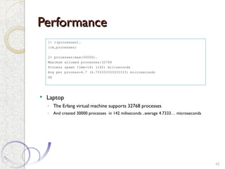 Performance
Performance
 Laptop
◦ The Erlang virtual machine supports 32768 processes
◦ And created 30000 processes in 142 miliseconds , average 4.7333… microseconds
42
1> c(processes).
{ok,processes}
2> processes:max(30000).
Maximum allowed processes:32768
Process spawn time=141 (142) miliseconds
Avg per process=4.7 (4.733333333333333) microseconds
Ok
 
