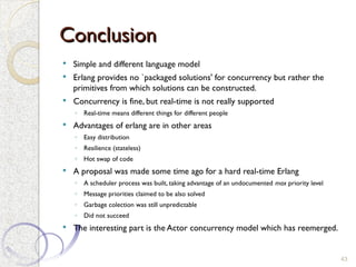 Conclusion
Conclusion
 Simple and different language model
 Erlang provides no `packaged solutions' for concurrency but rather the
primitives from which solutions can be constructed.
 Concurrency is fine, but real-time is not really supported
◦ Real-time means different things for different people
 Advantages of erlang are in other areas
◦ Easy distribution
◦ Resilience (stateless)
◦ Hot swap of code
 A proposal was made some time ago for a hard real-time Erlang
◦ A scheduler process was built, taking advantage of an undocumented max priority level
◦ Message priorities claimed to be also solved
◦ Garbage colection was still unpredictable
◦ Did not succeed
 The interesting part is the Actor concurrency model which has reemerged.
43
 