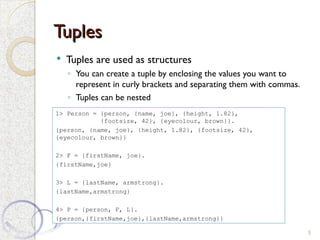 Tuples
Tuples
 Tuples are used as structures
◦ You can create a tuple by enclosing the values you want to
represent in curly brackets and separating them with commas.
◦ Tuples can be nested
5
1> Person = {person, {name, joe}, {height, 1.82},
{footsize, 42}, {eyecolour, brown}}.
{person, {name, joe}, {height, 1.82}, {footsize, 42},
{eyecolour, brown}}
2> F = {firstName, joe}.
{firstName,joe}
3> L = {lastName, armstrong}.
{lastName,armstrong}
4> P = {person, F, L}.
{person,{firstName,joe},{lastName,armstrong}}
 
