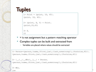 Tuples
Tuples
 = is not assignment but a pattern matching operator
 Complex tuples can be built and extracted from
◦ Variables are placed where values should be extracted
6
1> Point = {point, 10, 45}.
{point, 10, 45}.
2> {point, X, Y} = Point.
{point,10,45}
3> X.
10
1> Person={person,{name,{first,joe},{last,armstrong}},{footsize,42}}.
{person,{name,{first,joe},{last,armstrong}},{footsize,42}}
2> {_,{_,{_,Who},_},_} = Person.
{person,{name,{first,joe},{last,armstrong}},{footsize,42}}
3> Who.
joe
 