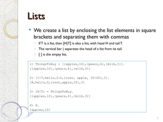 Lists
Lists
 We create a list by enclosing the list elements in square
brackets and separating them with commas
◦ IfT is a list, then [H|T] is also a list, with head H and tail T.
◦ The vertical bar | separates the head of a list from its tail.
◦ [ ] is the empty list.
7
1> ThingsToBuy = [{apples,10},{pears,6},{milk,3}].
[{apples,10},{pears,6},{milk,3}]
2> [1+7,hello,2-2,{cost, apple, 30-20},3].
[8,hello,0,{cost,apple,10},3]
3> [H|T] = ThingsToBuy.
[{apples,10},{pears,6},{milk,3}]
4> H.
{apples,10}
 